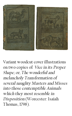 Variant woodcut cover illustrations on two copies of  Vice in its Proper Shape; or, The wonderful and melancholy Transformation of several naughty Masters and Misses into those contemptible Animals which they most resemble in Disposition (Worcester: Isaiah Thomas, 1798). 