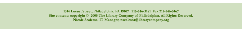 1314 Locust Street, Philadelphia, PA 19107. 215-546-3181 FAX 215-546-5167. Site contents copyright 2005 The Library Company of Philadelphia. All Rights Reserved. Nicole Scalessa, IT Manager, nscalessa@librarycompany.org